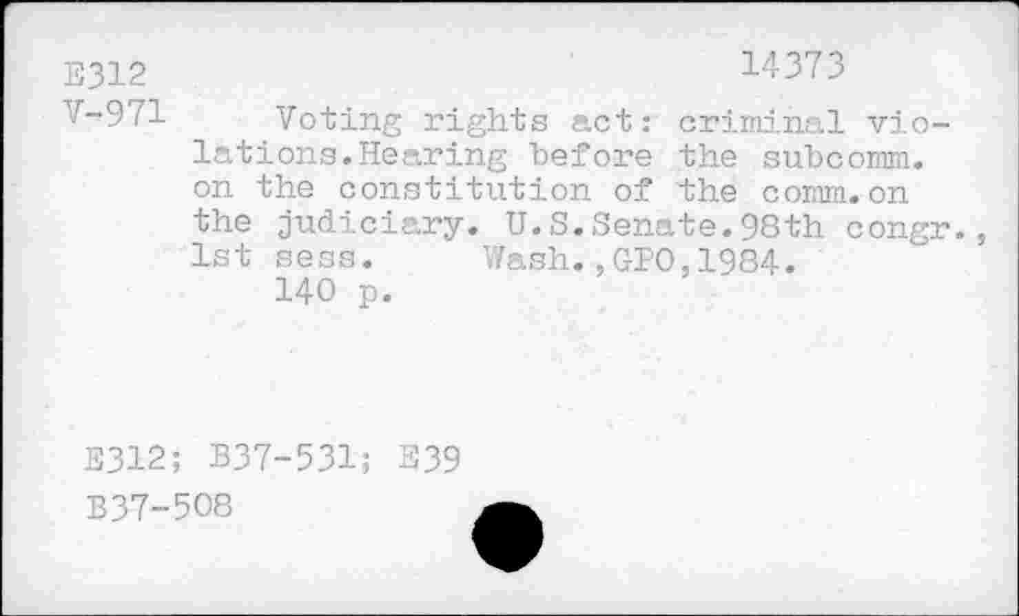 ﻿E312	14373
V-971 Voting rights act: criminal violations. Hearing "before the subcomm, on the constitution of the comm.on the judiciary. U.S.Senate.98th congr., 1st sess. Wash.,GIO,1984.
140 p.
E312; B37-531; E39
B37-508